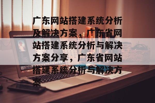 广东网站搭建系统分析及解决方案,广东省网站搭建系统分析与解决方案分享,广东省网站搭建系统分析与解决方案 广东网站搭建系统分析及解决方案,广东省网站搭建系统分析与解决方案分享,广东省网站搭建系统分析与解决方案