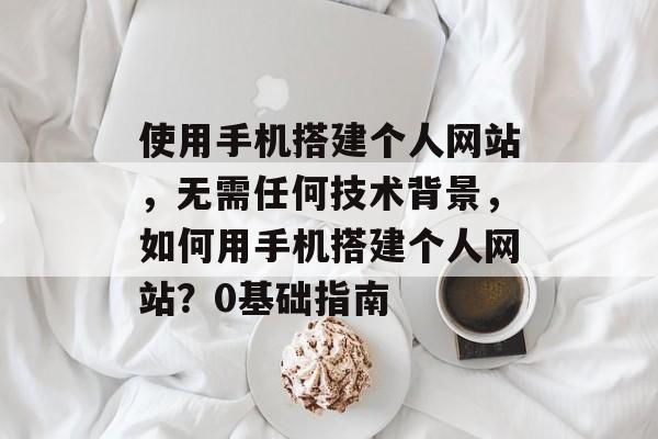 使用手机搭建个人网站,无需任何技术背景,如何用手机搭建个人网站?0基础指南 使用手机搭建个人网站,无需任何技术背景,如何用手机搭建个人网站?0基础指南