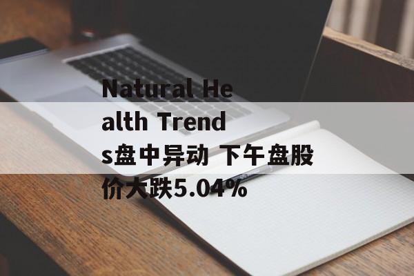Natural Health Trends盘中异动 下午盘股价大跌5.04% Natural Health Trends盘中异动 下午盘股价大跌5.04%