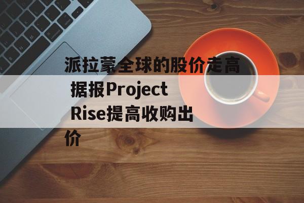 派拉蒙全球的股价走高 据报Project Rise提高收购出价 派拉蒙全球的股价走高 据报Project Rise提高收购出价