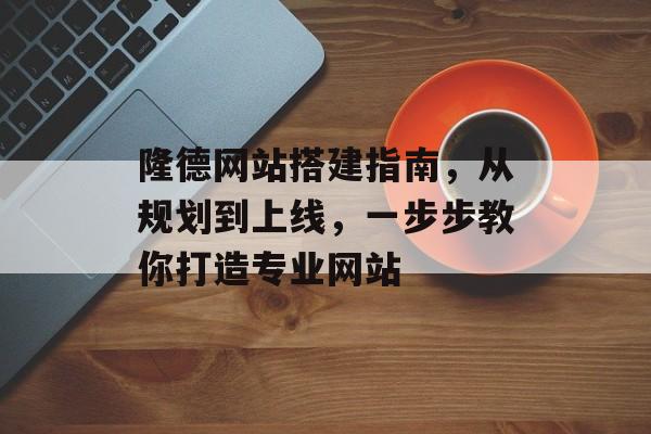 隆德网站搭建指南，从规划到上线，一步步教你打造专业网站