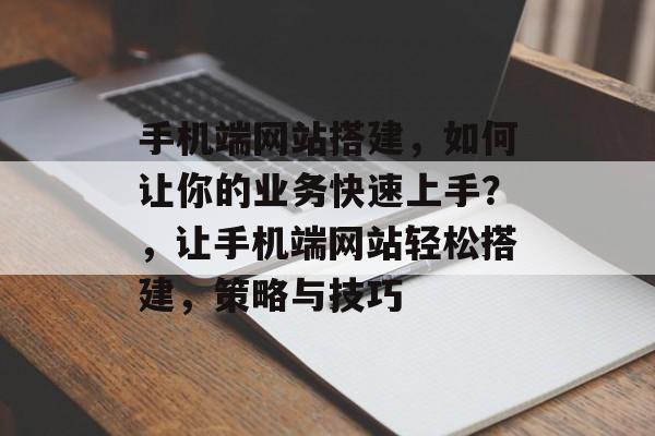 手机端网站搭建,如何让你的业务快速上手?,让手机端网站轻松搭建,策略与技巧 手机端网站搭建,如何让你的业务快速上手?,让手机端网站轻松搭建,策略与技巧