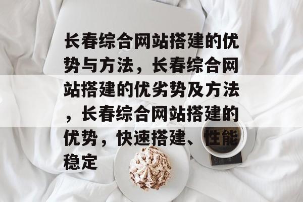 长春综合网站搭建的优势与方法，长春综合网站搭建的优劣势及方法，长春综合网站搭建的优势，快速搭建、性能稳定