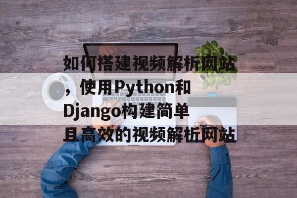 如何搭建视频解析网站，使用Python和Django构建简单且高效的视频解析网站