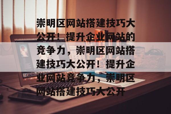 崇明区网站搭建技巧大公开！提升企业网站的竞争力，崇明区网站搭建技巧大公开！提升企业网站竞争力，崇明区网站搭建技巧大公开