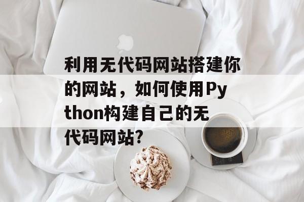 利用无代码网站搭建你的网站，如何使用Python构建自己的无代码网站?
