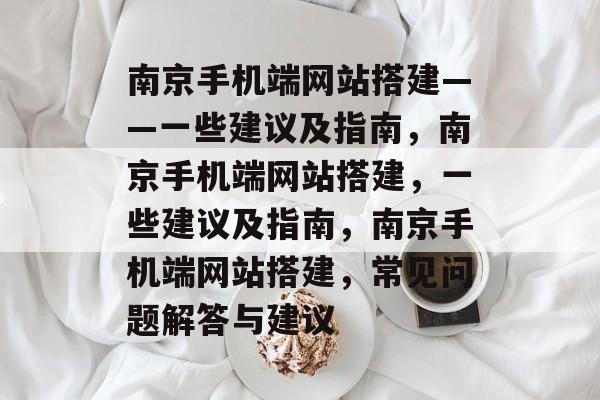 南京手机端网站搭建——一些建议及指南，南京手机端网站搭建，一些建议及指南，南京手机端网站搭建，常见问题解答与建议