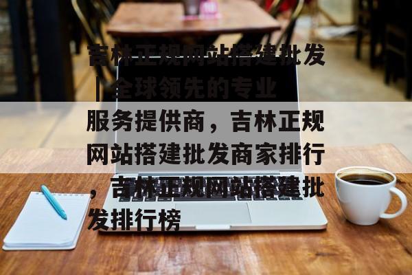吉林正规网站搭建批发 | 全球领先的专业服务提供商,吉林正规网站搭建批发商家排行,吉林正规网站搭建批发排行榜 吉林正规网站搭建批发 | 全球领先的专业服务提供商,吉林正规网站搭建批发商家排行,吉林正规网站搭建批发排行榜