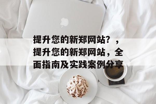 提升您的新郑网站?,提升您的新郑网站,全面指南及实践案例分享 提升您的新郑网站?,提升您的新郑网站,全面指南及实践案例分享
