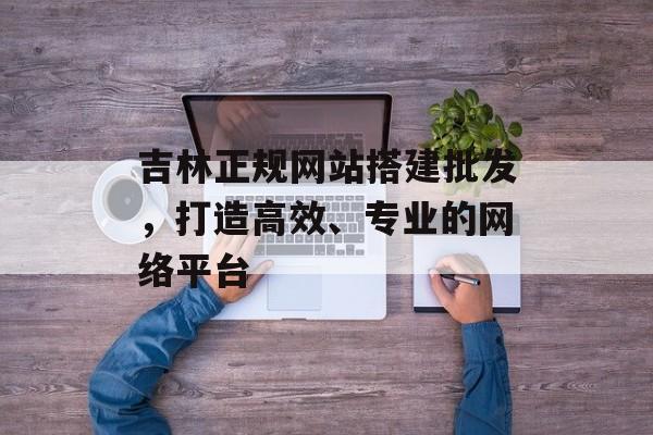 吉林正规网站搭建批发,打造高效、专业的网络平台 吉林正规网站搭建批发,打造高效、专业的网络平台