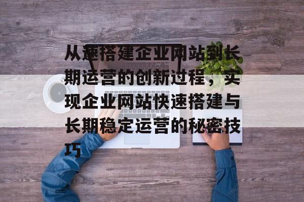 从速搭建企业网站到长期运营的创新过程,实现企业网站快速搭建与长期稳定运营的秘密技巧 从速搭建企业网站到长期运营的创新过程,实现企业网站快速搭建与长期稳定运营的秘密技巧
