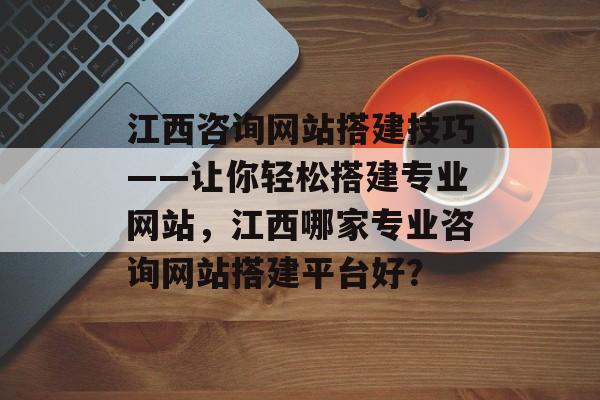江西咨询网站搭建技巧——让你轻松搭建专业网站,江西哪家专业咨询网站搭建平台好? 江西咨询网站搭建技巧——让你轻松搭建专业网站,江西哪家专业咨询网站搭建平台好?