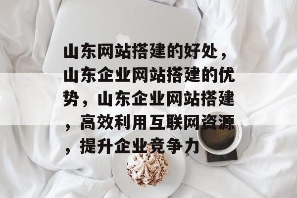 山东网站搭建的好处，山东企业网站搭建的优势，山东企业网站搭建，高效利用互联网资源，提升企业竞争力