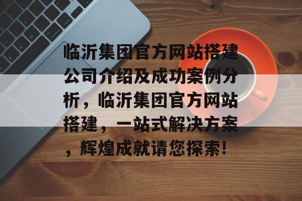 临沂集团官方网站搭建公司介绍及成功案例分析,临沂集团官方网站搭建,一站式解决方案,辉煌成就请您探索! 临沂集团官方网站搭建公司介绍及成功案例分析,临沂集团官方网站搭建,一站式解决方案,辉煌成就请您探索!
