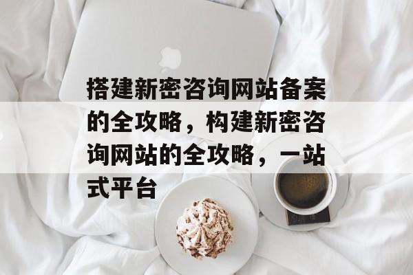 搭建新密咨询网站备案的全攻略,构建新密咨询网站的全攻略,一站式平台 搭建新密咨询网站备案的全攻略,构建新密咨询网站的全攻略,一站式平台