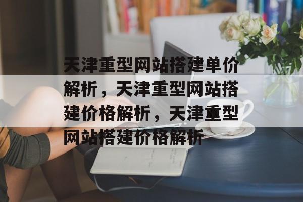 天津重型网站搭建单价解析，天津重型网站搭建价格解析，天津重型网站搭建价格解析