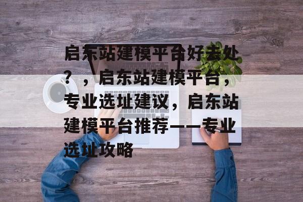 启东站建模平台好去处?,启东站建模平台,专业选址建议,启东站建模平台推荐——专业选址攻略 启东站建模平台好去处?,启东站建模平台,专业选址建议,启东站建模平台推荐——专业选址攻略
