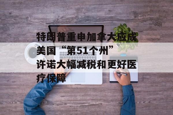 特朗普重申加拿大应成美国“第51个州” 许诺大幅减税和更好医疗保障
