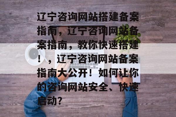 辽宁咨询网站搭建备案指南，辽宁咨询网站备案指南，教你快速搭建！，辽宁咨询网站备案指南大公开！如何让你的咨询网站安全、快速启动？