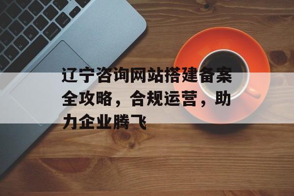 辽宁咨询网站搭建备案全攻略,合规运营,助力企业腾飞 辽宁咨询网站搭建备案全攻略,合规运营,助力企业腾飞