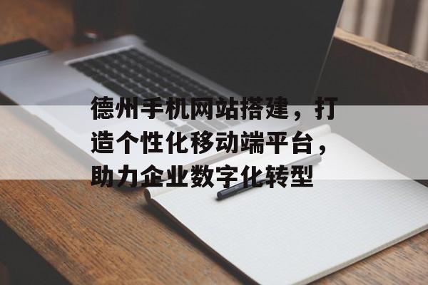 德州手机网站搭建，打造个性化移动端平台，助力企业数字化转型