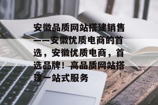 安徽品质网站搭建销售——安徽优质电商的首选，安徽优质电商，首选品牌！高品质网站搭建一站式服务