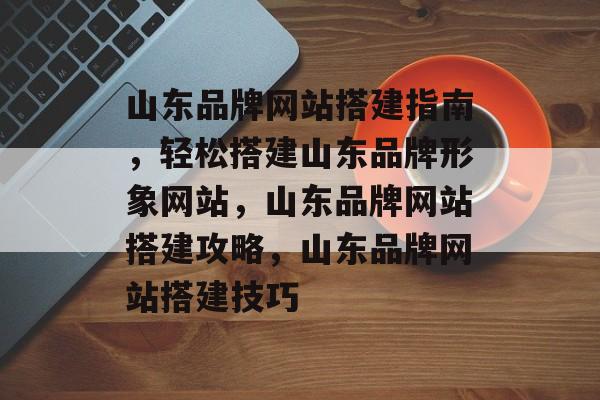 山东品牌网站搭建指南，轻松搭建山东品牌形象网站，山东品牌网站搭建攻略，山东品牌网站搭建技巧