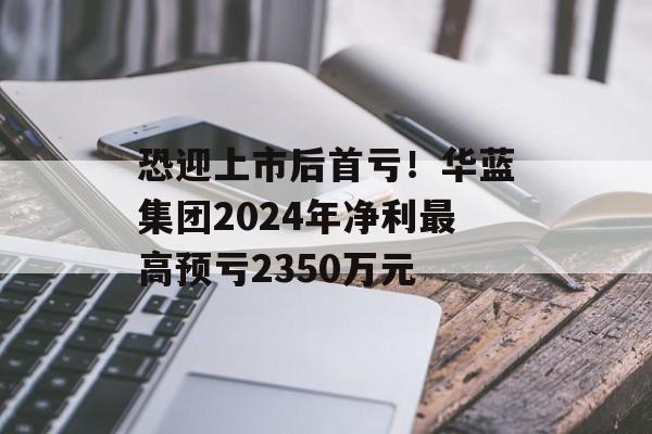 恐迎上市后首亏!华蓝集团2024年净利最高预亏2350万元 恐迎上市后首亏!华蓝集团2024年净利最高预亏2350万元