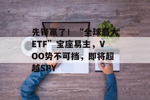 先锋赢了！“全球最大ETF”宝座易主，VOO势不可挡，即将超越SPY