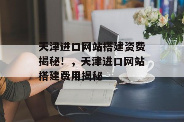 天津进口网站搭建资费揭秘！，天津进口网站搭建费用揭秘