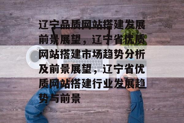 辽宁品质网站搭建发展前景展望,辽宁省优质网站搭建市场趋势分析及前景展望,辽宁省优质网站搭建行业发展趋势与前景 辽宁品质网站搭建发展前景展望,辽宁省优质网站搭建市场趋势分析及前景展望,辽宁省优质网站搭建行业发展趋势与前景