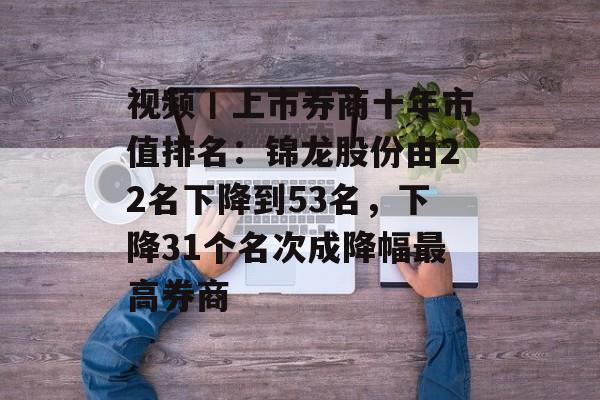 视频丨上市券商十年市值排名：锦龙股份由22名下降到53名，下降31个名次成降幅最高券商