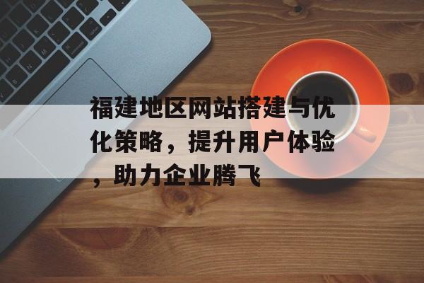 福建地区网站搭建与优化策略，提升用户体验，助力企业腾飞