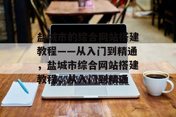 盐城市的综合网站搭建教程——从入门到精通,盐城市综合网站搭建教程,从入门到精通 盐城市的综合网站搭建教程——从入门到精通,盐城市综合网站搭建教程,从入门到精通