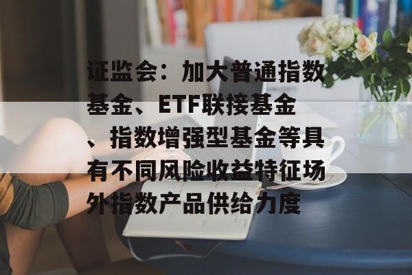 证监会:加大普通指数基金、ETF联接基金、指数增强型基金等具有不同风险收益特征场外指数产品供给力度 证监会:加大普通指数基金、ETF联接基金、指数增强型基金等具有不同风险收益特征场外指数产品供给力度