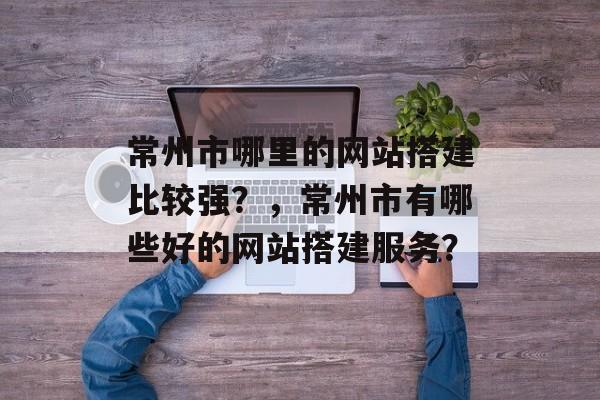 常州市哪里的网站搭建比较强？，常州市有哪些好的网站搭建服务？