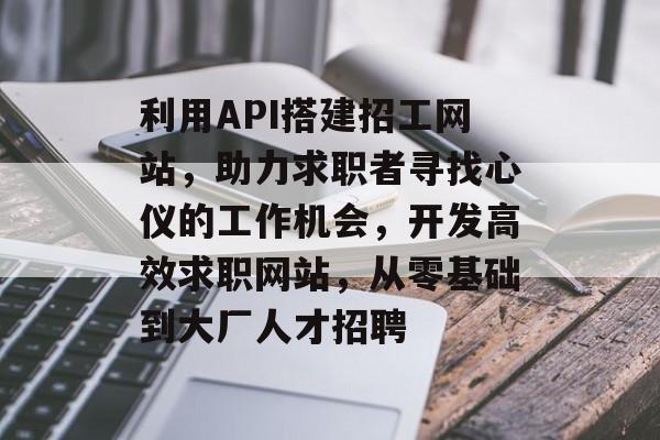 利用API搭建招工网站，助力求职者寻找心仪的工作机会，开发高效求职网站，从零基础到大厂人才招聘