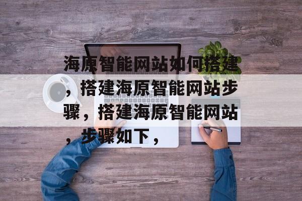 海原智能网站如何搭建,搭建海原智能网站步骤,搭建海原智能网站,步骤如下, 海原智能网站如何搭建,搭建海原智能网站步骤,搭建海原智能网站,步骤如下,