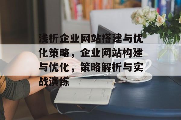 浅析企业网站搭建与优化策略,企业网站构建与优化,策略解析与实战演练 浅析企业网站搭建与优化策略,企业网站构建与优化,策略解析与实战演练
