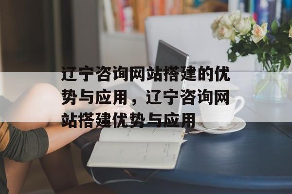 辽宁咨询网站搭建的优势与应用,辽宁咨询网站搭建优势与应用 辽宁咨询网站搭建的优势与应用,辽宁咨询网站搭建优势与应用