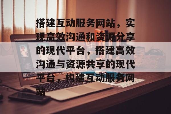 搭建互动服务网站,实现高效沟通和资源分享的现代平台,搭建高效沟通与资源共享的现代平台,构建互动服务网站 搭建互动服务网站,实现高效沟通和资源分享的现代平台,搭建高效沟通与资源共享的现代平台,构建互动服务网站