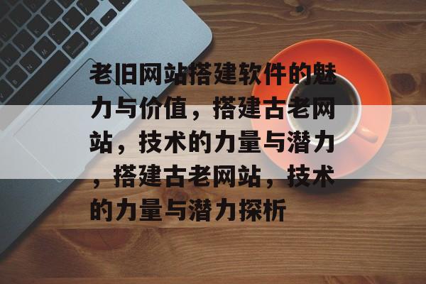 老旧网站搭建软件的魅力与价值,搭建古老网站,技术的力量与潜力,搭建古老网站,技术的力量与潜力探析 老旧网站搭建软件的魅力与价值,搭建古老网站,技术的力量与潜力,搭建古老网站,技术的力量与潜力探析