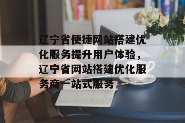 辽宁省便捷网站搭建优化服务提升用户体验，辽宁省网站搭建优化服务商一站式服务