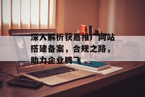 深入解析获嘉推广网站搭建备案,合规之路,助力企业腾飞 深入解析获嘉推广网站搭建备案,合规之路,助力企业腾飞