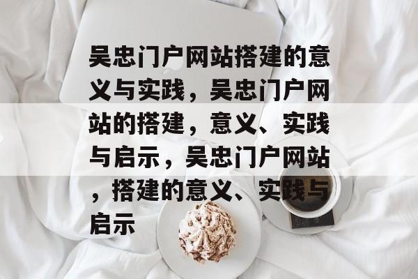 吴忠门户网站搭建的意义与实践,吴忠门户网站的搭建,意义、实践与启示,吴忠门户网站,搭建的意义、实践与启示 吴忠门户网站搭建的意义与实践,吴忠门户网站的搭建,意义、实践与启示,吴忠门户网站,搭建的意义、实践与启示
