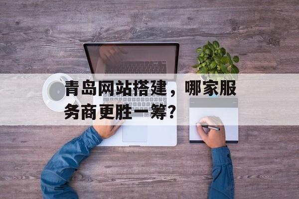 青岛网站搭建,哪家服务商更胜一筹? 青岛网站搭建,哪家服务商更胜一筹?