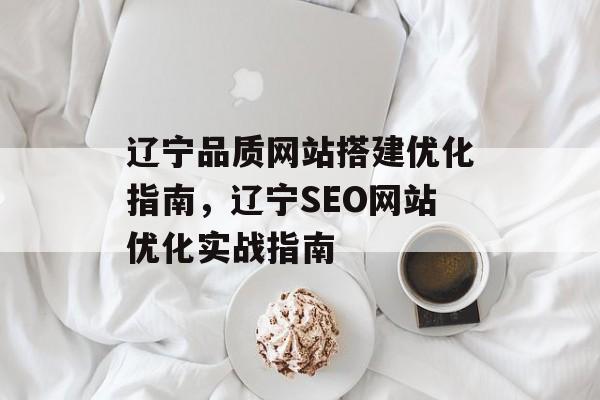 辽宁品质网站搭建优化指南,辽宁SEO网站优化实战指南 辽宁品质网站搭建优化指南,辽宁SEO网站优化实战指南