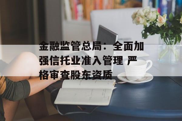 金融监管总局:全面加强信托业准入管理 严格审查股东资质 金融监管总局:全面加强信托业准入管理 严格审查股东资质