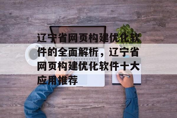 辽宁省网页构建优化软件的全面解析,辽宁省网页构建优化软件十大应用推荐 辽宁省网页构建优化软件的全面解析,辽宁省网页构建优化软件十大应用推荐
