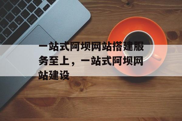 一站式阿坝网站搭建服务至上,一站式阿坝网站建设 一站式阿坝网站搭建服务至上,一站式阿坝网站建设